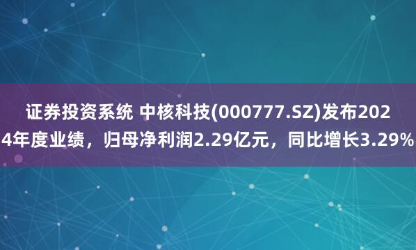 证券投资系统 中核科技(000777.SZ)发布2024年度业绩，归母净利润2.29亿元，同比增长3.29%