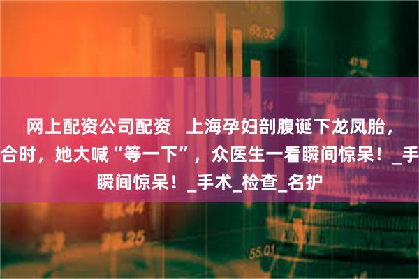 网上配资公司配资   上海孕妇剖腹诞下龙凤胎，医生正准备缝合时，她大喊“等一下”，众医生一看瞬间惊呆！_手术_检查_名护