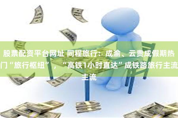股票配资平台网址 同程旅行：成渝、云贵成假期热门“旅行枢纽” ，“高铁1小时直达”成铁路旅行主流