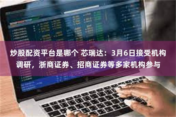 炒股配资平台是哪个 芯瑞达：3月6日接受机构调研，浙商证券、招商证券等多家机构参与