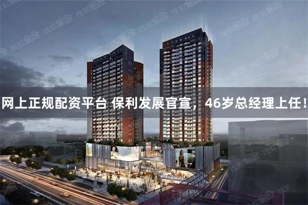 网上正规配资平台 保利发展官宣，46岁总经理上任！