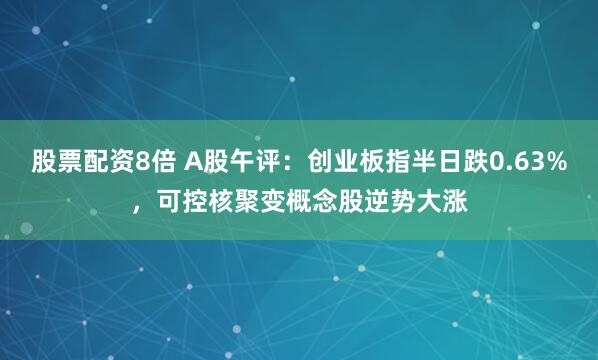 股票配资8倍 A股午评：创业板指半日跌0.63%，可控核聚变概念股逆势大涨