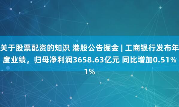 关于股票配资的知识 港股公告掘金 | 工商银行发布年度业绩，归母净利润3658.63亿元 同比增加0.51%
