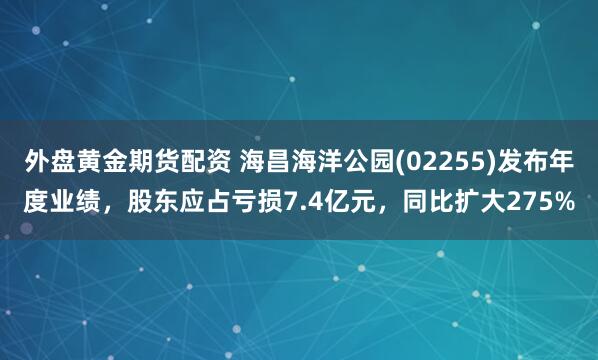 外盘黄金期货配资 海昌海洋公园(02255)发布年度业绩，股东应占亏损7.4亿元，同比扩大275%
