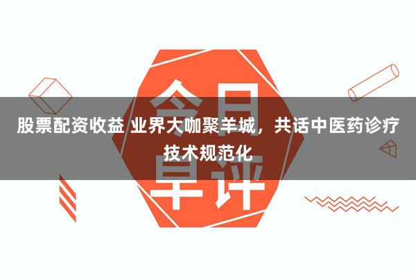 股票配资收益 业界大咖聚羊城，共话中医药诊疗技术规范化