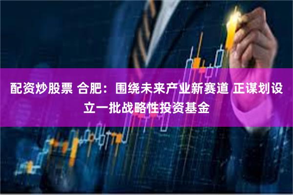 配资炒股票 合肥：围绕未来产业新赛道 正谋划设立一批战略性投资基金
