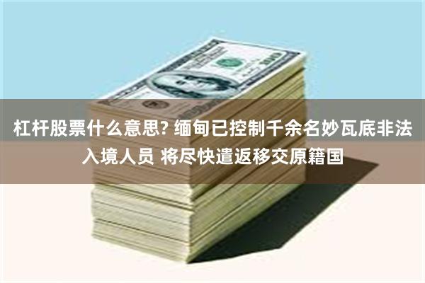 杠杆股票什么意思? 缅甸已控制千余名妙瓦底非法入境人员 将尽快遣返移交原籍国