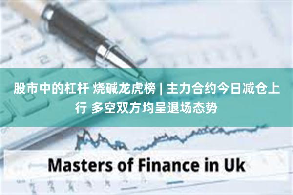 股市中的杠杆 烧碱龙虎榜 | 主力合约今日减仓上行 多空双方均呈退场态势