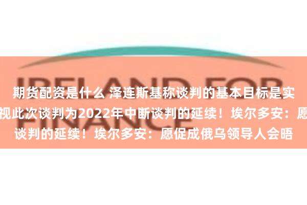 期货配资是什么 泽连斯基称谈判的基本目标是实现停火！俄代表团：视此次谈判为2022年中断谈判的延续！埃尔多安：愿促成俄乌领导人会晤