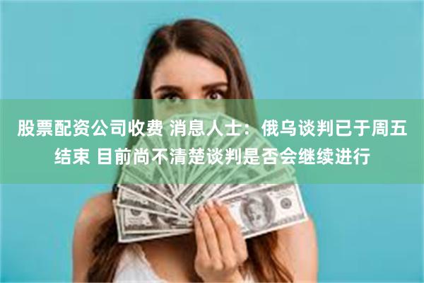 股票配资公司收费 消息人士：俄乌谈判已于周五结束 目前尚不清楚谈判是否会继续进行