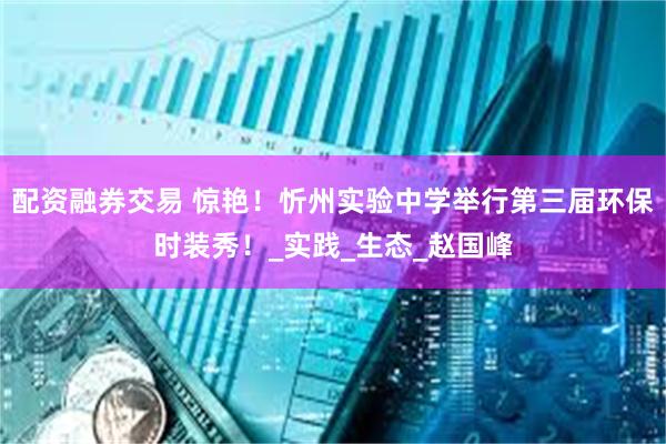 配资融券交易 惊艳！忻州实验中学举行第三届环保时装秀！_实践_生态_赵国峰