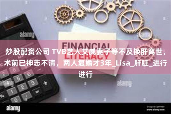 炒股配资公司 TVB艺人艾威妻子等不及换肝离世，术前已神志不清，两人复婚才3年_Lisa_肝脏_进行