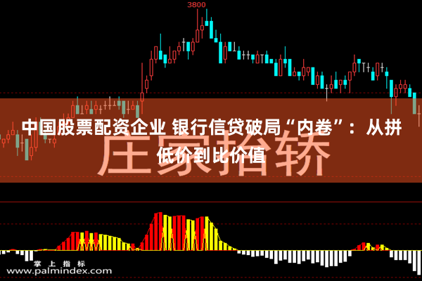 中国股票配资企业 银行信贷破局“内卷”：从拼低价到比价值