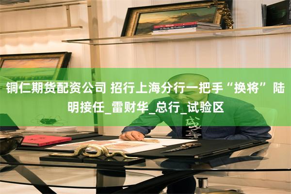 铜仁期货配资公司 招行上海分行一把手“换将” 陆明接任_雷财华_总行_试验区