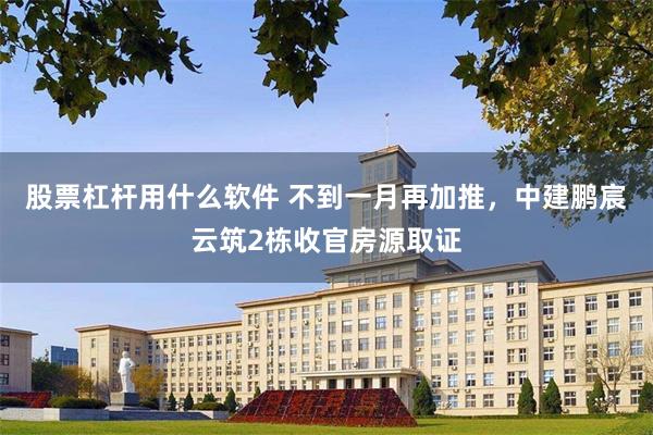 股票杠杆用什么软件 不到一月再加推，中建鹏宸云筑2栋收官房源取证