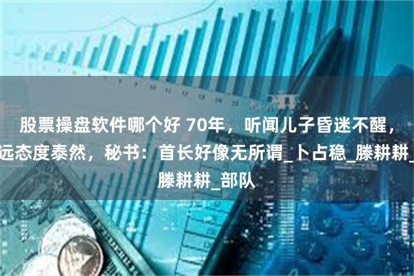股票操盘软件哪个好 70年，听闻儿子昏迷不醒，滕代远态度泰然，秘书：首长好像无所谓_卜占稳_滕耕耕_部队
