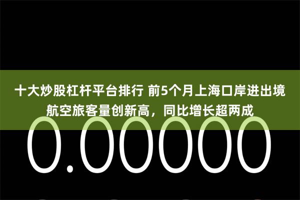 十大炒股杠杆平台排行 前5个月上海口岸进出境航空旅客量创新高，同比增长超两成