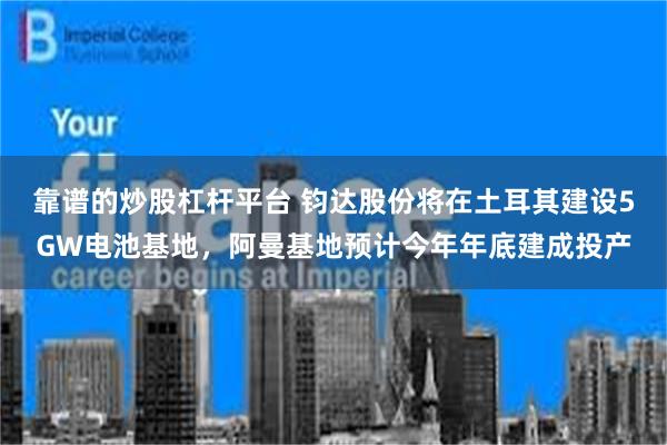 靠谱的炒股杠杆平台 钧达股份将在土耳其建设5GW电池基地，阿曼基地预计今年年底建成投产