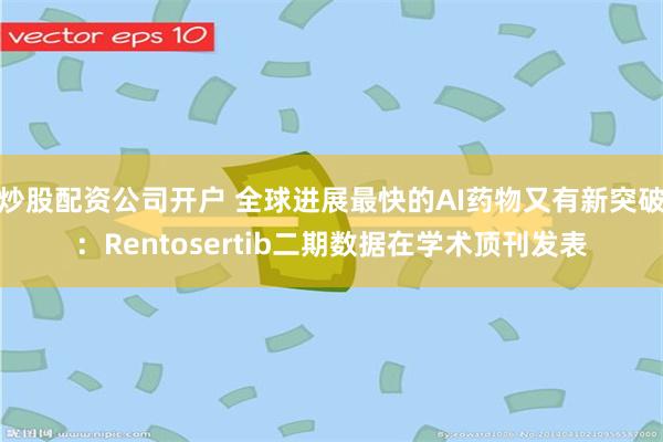 炒股配资公司开户 全球进展最快的AI药物又有新突破：Rentosertib二期数据在学术顶刊发表