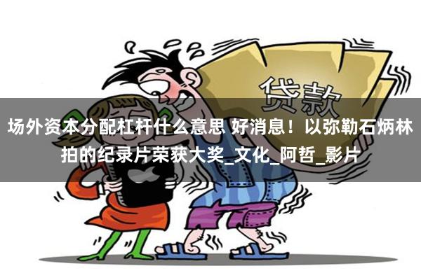 场外资本分配杠杆什么意思 好消息！以弥勒石炳林拍的纪录片荣获大奖_文化_阿哲_影片