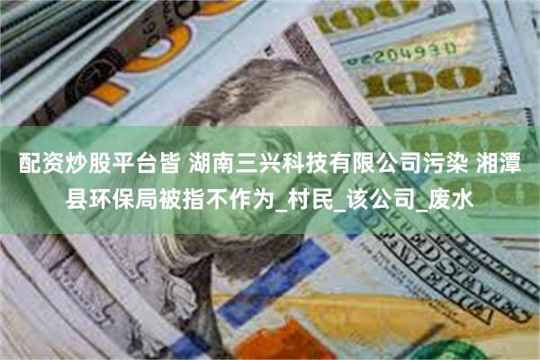 配资炒股平台皆 湖南三兴科技有限公司污染 湘潭县环保局被指不作为_村民_该公司_废水