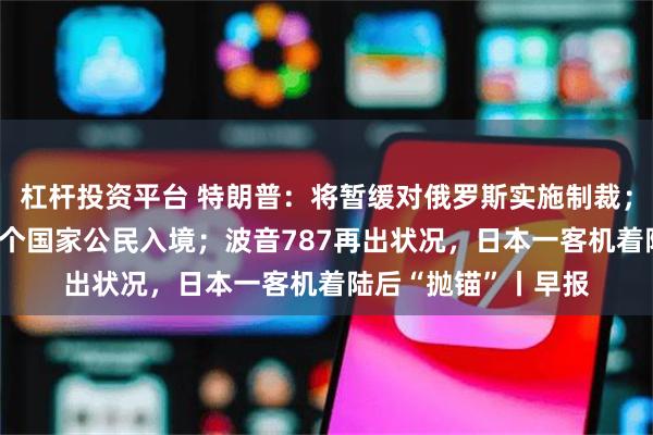 杠杆投资平台 特朗普：将暂缓对俄罗斯实施制裁；美政府或再限制36个国家公民入境；波音787再出状况，日本一客机着陆后“抛锚”丨早报