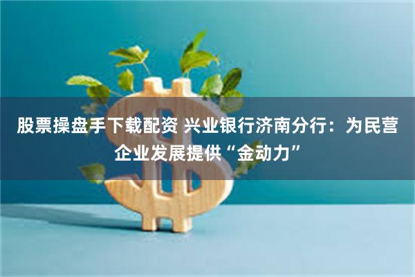 股票操盘手下载配资 兴业银行济南分行：为民营企业发展提供“金动力”