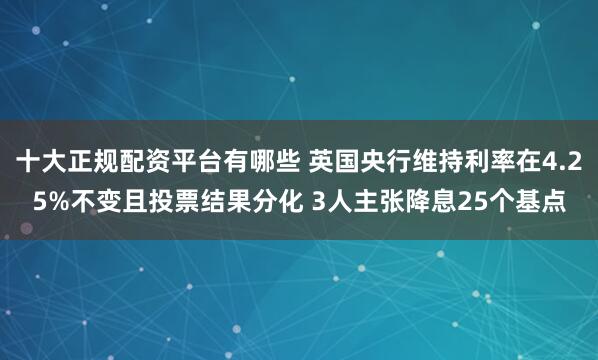 十大正规配资平台有哪些 英国央行维持利率在4.25%不变且投票结果分化 3人主张降息25个基点