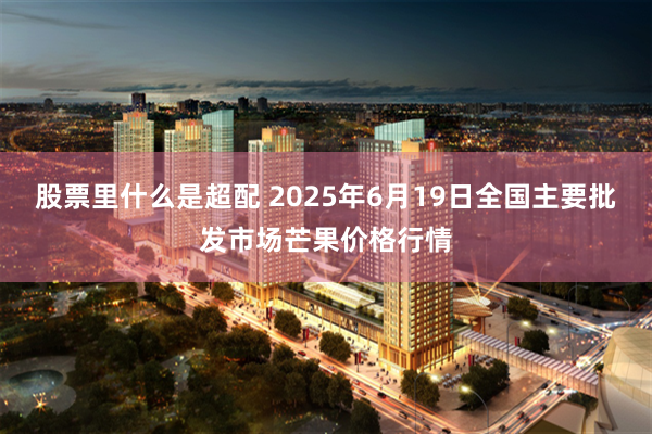 股票里什么是超配 2025年6月19日全国主要批发市场芒果价格行情