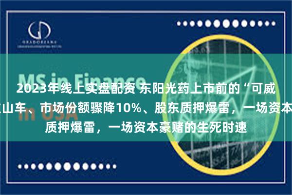 2023年线上实盘配资 东阳光药上市前的“可威”困局——业绩过山车、市场份额骤降10%、股东质押爆雷，一场资本豪赌的生死时速