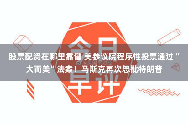 股票配资在哪里靠谱 美参议院程序性投票通过“大而美”法案！马斯克再次怒批特朗普