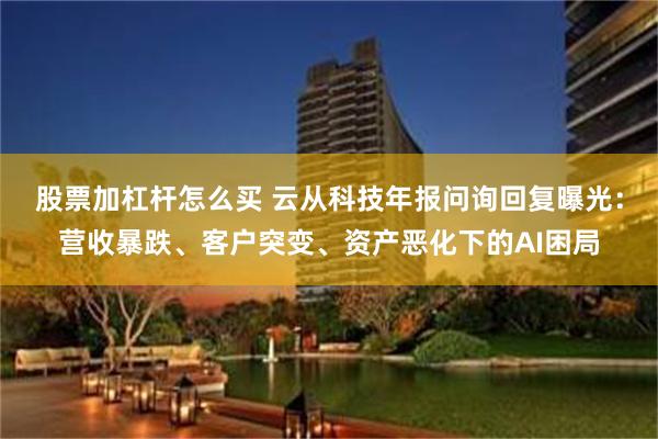 股票加杠杆怎么买 云从科技年报问询回复曝光：营收暴跌、客户突变、资产恶化下的AI困局