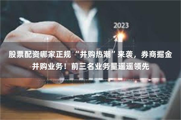 股票配资哪家正规 “并购热潮”来袭，券商掘金并购业务！前三名业务量遥遥领先