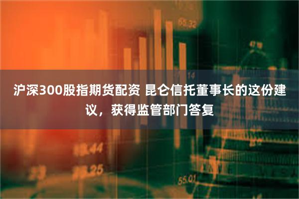 沪深300股指期货配资 昆仑信托董事长的这份建议，获得监管部门答复