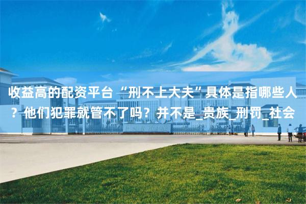 收益高的配资平台 “刑不上大夫”具体是指哪些人？他们犯罪就管不了吗？并不是_贵族_刑罚_社会