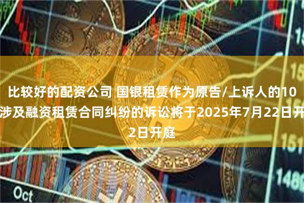 比较好的配资公司 国银租赁作为原告/上诉人的10起涉及融资租赁合同纠纷的诉讼将于2025年7月22日开庭