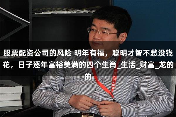 股票配资公司的风险 明年有福，聪明才智不愁没钱花，日子逐年富裕美满的四个生肖_生活_财富_龙的