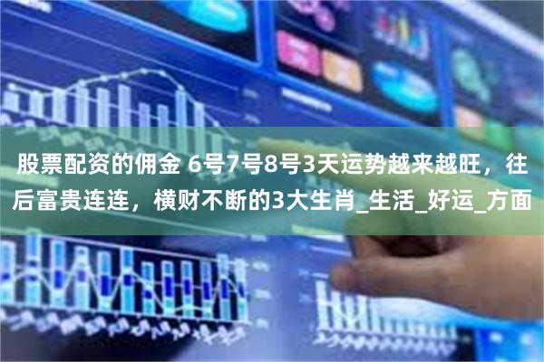 股票配资的佣金 6号7号8号3天运势越来越旺，往后富贵连连，横财不断的3大生肖_生活_好运_方面