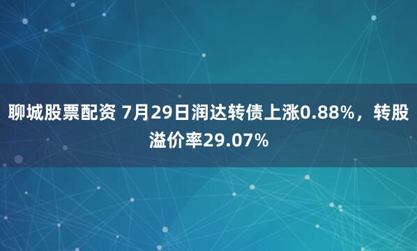 聊城股票配资 7月29日润达转债上涨0.88%，转股溢价率29.07%