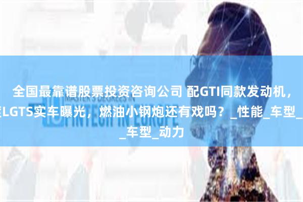 全国最靠谱股票投资咨询公司 配GTI同款发动机，凌渡LGTS实车曝光，燃油小钢炮还有戏吗？_性能_车型_动力