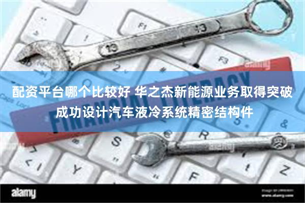 配资平台哪个比较好 华之杰新能源业务取得突破 成功设计汽车液冷系统精密结构件