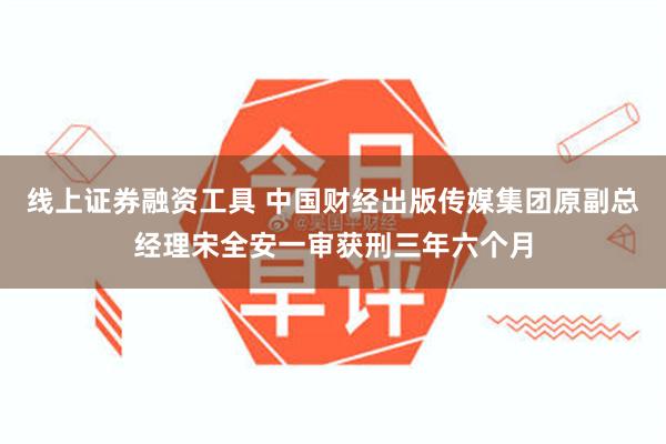 线上证券融资工具 中国财经出版传媒集团原副总经理宋全安一审获刑三年六个月