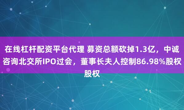 在线杠杆配资平台代理 募资总额砍掉1.3亿，中诚咨询北交所IPO过会，董事长夫人控制86.98%股权