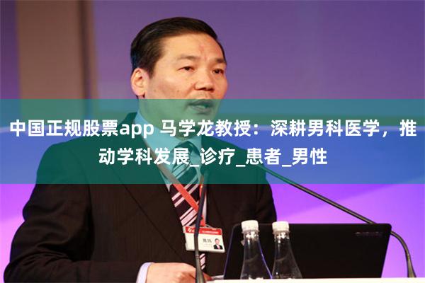 中国正规股票app 马学龙教授：深耕男科医学，推动学科发展_诊疗_患者_男性