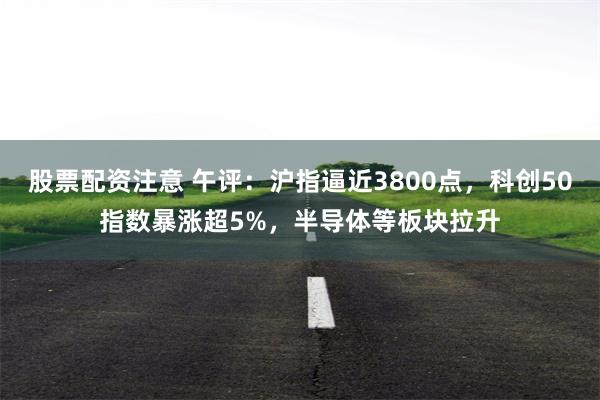 股票配资注意 午评：沪指逼近3800点，科创50指数暴涨超5%，半导体等板块拉升