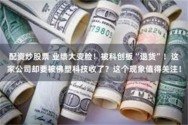 配资炒股票 业绩大变脸！被科创板“退货”！这家公司却要被佛塑科技收了？这个现象值得关注！