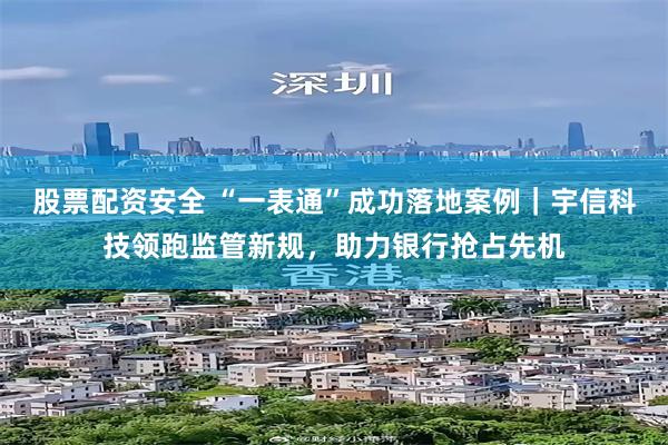 股票配资安全 “一表通”成功落地案例｜宇信科技领跑监管新规，助力银行抢占先机