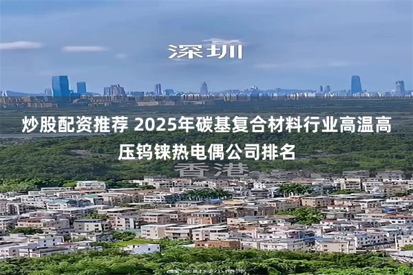 炒股配资推荐 2025年碳基复合材料行业高温高压钨铼热电偶公司排名