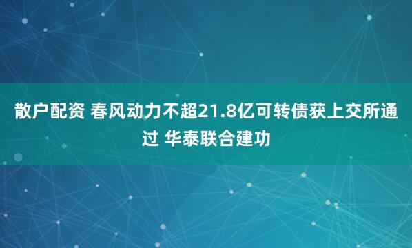 散户配资 春风动力不超21.8亿可转债获上交所通过 华泰联合建功