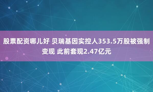 股票配资哪儿好 贝瑞基因实控人353.5万股被强制变现 此前套现2.47亿元